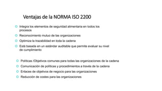 Ventajas de la NORMA ISO 2200
 Integra los elementos de seguridad alimentaria en todos los
procesos
 Reconocimiento mutuo de las organizaciones
 Optimiza la trazabilidad en toda la cadena
 Está basada en un estándar auditable que permite evaluar su nivel
de cumplimiento
 Políticas /Objetivos comunes para todas las organizaciones de la cadena
 Comunicación de políticas y procedimientos a través de la cadena
 Enlaces de objetivos de negocio para las organizaciones
 Reducción de costes para las organizaciones
 