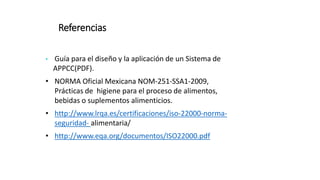 Referencias
• Guía para el diseño y la aplicación de un Sistema de
APPCC(PDF).
• NORMA Oficial Mexicana NOM-251-SSA1-2009,
Prácticas de higiene para el proceso de alimentos,
bebidas o suplementos alimenticios.
• http://www.lrqa.es/certificaciones/iso-22000-norma-
seguridad- alimentaria/
• http://www.eqa.org/documentos/ISO22000.pdf
 