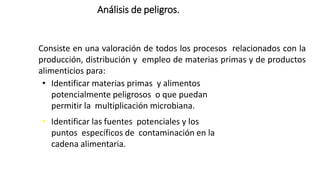 Análisis de peligros.
Consiste en una valoración de todos los procesos relacionados con la
producción, distribución y empleo de materias primas y de productos
alimenticios para:
• Identificar materias primas y alimentos
potencialmente peligrosos o que puedan
permitir la multiplicación microbiana.
• Identificar las fuentes potenciales y los
puntos específicos de contaminación en la
cadena alimentaria.
 