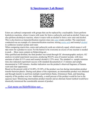 Ir Spectroscopy Lab Report
Esters are carbonyl compounds with groups that can be replaced by a nucleophile. Esters perform
hydrolysis reactions, where it reacts with water for form a carboxylic acid and an alcohol. Esters can
also perform alcoholysis reaction, where it reacts with an alcohol to form a new ester and alcohol.
This is also known as transesterification reaction since one ester creates another. The experiment
conducted was an example of a transesterification reaction; mixing acetic acid and isoamyl alcohol
to synthesize isoamyl acetate and water.
When comparing reactivities, esters and carboxylic acids are relatively equal, which means it will
take more for a product to occur. For the barrier to be overcome an excess of one reactant is needed
to push ... Show more content on Helpwriting.net ...
Once purified and distilled, the final product was tested through GC chromatographic analysis. GC
analysis revealed experiment successes, producing 98.63% area of isoamyl acetate, with trace
amounts of ether (0.11% area) and isoamyl alcohol (1.25% area). The standard vs. sample retention
time also indicated experiment success with standard documented at 3.3 minutes and sample
documented at 3.495 minutes. Another indication was the product's observed fragrance of banana
scent and clear appearance.
Based on the percent yield of 16.80%; 83.20% of the product was lost during intermediate product
transfer between phases. During each phase of the experiment, an intermediate product was obtained
and through transfer to and from multiple round bottom flasks, Erlenmeyer flask, and funneling,
majority of the product was lost. Additionally, a small percent of the product would be lost to the
aqueous layer. Minimizing intermediate product transfer and an alternate funnel method would have
drastically minimized the considerable amount of product
... Get more on HelpWriting.net ...
 