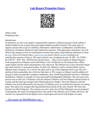 Lab Report Preparing Esters
Abhay Vashi
Preparing Esters
Introduction:
In chemistry, an ester is an organic compound that contains a carboxyl group in which carbon is
double bonded to one oxygen atom and single bonded to another.(Clancy). The main types of
organic reaction that occur are Addition, Elimination, Substitution, Condensation, Esterification,
Hydrolysis, Oxidation, Reduction and Combustion reactions. Throughout this experiment, one will
observe the changes of how an esterification reaction takes place using different substances to form
an ester. Esters are formed when a carboxylic acid reacts with an alcohol resulting in an
esterification reaction. (Clancy). The most common way of making an ester, R–OH + R–COOH 
R–COO–R + H2O. The –OH from the alcohol reacts ... Show more content on Helpwriting.net ...
In the preparation of Ethanoic acid with Ethanol, 1mL of Ethanol was first placed into a 50mL
empty beaker and the odour and properties were observed. The Ethanol was a clear colourless liquid
that smelt similar to a permanent marker. In daily life, Ethanol is used in alcohol drinks such as
different types of liquors, it's a solvent for paint, and is one of the important tools to get rid of air
pollution from automobiles due to the fact that there is 35% oxygen in Ethanol, and the addition of
oxygen to fuels accomplishes complete combustion, thus, minimizing harmful emissions. (Mueller).
Nonetheless, Ethanol is miscible in water and could be biodegraded. (Mueller). The next step to the
process was to add 1mL of Ethanoic acid into Ethanol. Ethanoic acid into Ethanol smelled similar to
vinegar and the smell got stronger than Ethanol placed in a beaker. Once the Ethanoic acid and
Ethanol were mixed and heated in the presence of Sulfuric acid, an esterification reaction was taking
place. The odour was stronger allowing detailed observations of the ester formed. The first ester
formed was Ethyl Ethanoate. The reaction was slow, and a lot of Ethyl Ethanoate was not produced.
Consequently, the smell was disguised due to the smell of the Ethanoic acid. (Clark). However, the
mixture was squeezed from the pipette onto a watch glass and mixed with droplets of water
... Get more on HelpWriting.net ...
 
