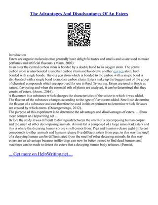 The Advantages And Disadvantages Of An Esters
Introduction
Esters are organic molecules that generally have delightful tastes and smells and so are used to make
perfumes and artificial flavours. (Mann, 2007)
In an ester the central carbon atom is bonded by a double bond to an oxygen atom. The central
carbon atom is also bonded to another carbon chain and bonded to another oxygen atom, both
bonded with single bonds. The oxygen atom which is bonded to the carbon with a single bond is
also bonded with a single bond to another carbon chain. Esters make up the biggest part of the group
of chemical compounds which are approved for use in food flavouring. Esters are used in foods as
natural flavouring and when the essential oils of plants are analysed, it can be determined that they
consist of esters. (Anon., 2016).
A flavourant is a substance which changes the characteristics of the solute to which it was added.
The flavour of the substance changes according to the type of flavourant added. Smell can determine
the flavour of a substance and can therefore be used in this experiment to determine which flavours
are created by which esters. (Dusengemengu, 2012).
The purpose of this experiment is to determine the advantages and disadvantages of esters. ... Show
more content on Helpwriting.net ...
Before the study it was difficult to distinguish between the smell of a decomposing human corpse
and the smell of other decomposing animals. Animal fat is composed of a large amount of esters and
this is where the decaying human corpse smell comes from. Pigs and humans release eight different
compounds to other animals and humans release five different esters from pigs; in this way the smell
of a decaying human can be differentiated from the smell of other decaying animals. In this way
esters are an advantage because sniffer dogs can now be better trained to find dead humans and
machines can be made to detect the esters that a decaying human body releases. (Pennisi,
... Get more on HelpWriting.net ...
 