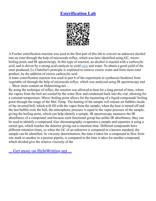 Esterification Lab
A Fischer esterification reaction was used in the first part of this lab to convert an unknown alcohol
into an ester through the help of microscale reflux, which was later identified using GC, micro–
boiling point, and IR spectroscopy. In this type of reaction, an alcohol is reacted with a carboxylic
acid, and is driven by a strong acid catalysis to yield ester and water. To obtain a good yield of the
ester produced, Le Chatelier's principle is exploited to remove excess water and form more ester
product, by the addition of excess carboxylic acid.
A trans–esterification reaction was used in part b of the experiment to synthesize biodiesel from
vegetable oil through the help of microscale reflux, which was analyzed using IR spectroscopy and
... Show more content on Helpwriting.net ...
By using the technique of reflux, the reaction was allowed to heat for a long period of time, where
the vapors from the boil are cooled by the water flow and condensed back into the vial, allowing for
a constant temperature. Micro–boiling point allows for the measuring of a liquid compounds' boiling
point through the usage of the Mel–Temp. The heating of the sample will release air bubbles inside
of the inverted bell, which will fill with the vapor from the sample, when the heat is turned off and
the last bubble exits the bell, the atmospheric pressure is equal to the vapor pressure of the sample,
giving the boiling point, which can help identify a sample. IR spectroscopy measures the IR
absorbance of a compound, and because each functional group has unlike IR absorbance, they can
be used to identify a compound. Gas chromatography evaporates a sample and separates it using a
carrier gas, which reaches the detector giving out a retention time. Different compounds have
different retention times, so when the GC of an unknown is compared to a known standard, the
sample can be identified. In viscosity determination, the time it takes for a compound to flow from
one mark to another in a pasteur pipette, is compared to the time it takes for another compound,
which divided give the relative viscosity of the
... Get more on HelpWriting.net ...
 