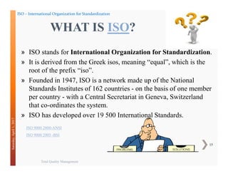 Total Quality Management
15
Saturday,April1,2017
» ISO stands for International Organization for Standardization.
» It is derived from the Greek isos, meaning “equal”, which is the
root of the prefix “iso”.
» Founded in 1947, ISO is a network made up of the National
Standards Institutes of 162 countries - on the basis of one member
per country - with a Central Secretariat in Geneva, Switzerland
that co-ordinates the system.
» ISO has developed over 19 500 International Standards.
WHAT IS ISO?
ISO – International Organization for Standardization
ISO 9000 2000-ANSI
ISO 9000 2005 -BSI
 