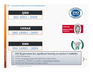 Total Quality Management
16
Saturday,April1,2017
ISO 9001 : 2008
QMS
ISO 18001 : 2007
OHSAS
ISO 14001 : 2004
EMS
ISO – International Organization for Standardization
ISO Registration has significant bearing on market Credibility
 Global Recognition
 Forces a Customer Focus throughout the organization
 Competition - Qualify to compete in International Markets
 World-wide Benchmarks for Improvement
 