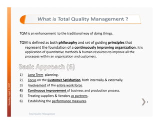 Total Quality Management
4
Saturday,April1,2017
TQM is an enhancement to the traditional way of doing things.
TQM is defined as both philosophy and set of guiding principles that
represent the foundation of a continuously improving organization. It is
application of quantitative methods & human resources to improve all the
processes within an organization and customers.
1) Long Term planning.
2) Focus on the Customer Satisfaction, both internally & externally.
3) Involvement of the entire work force.
4) Continuous improvement of business and production process.
5) Treating suppliers & Vendors as partners.
6) Establishing the performance measures.
 