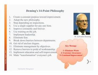 Total Quality Management
8
Saturday,April1,2017
W. Edwards Deming
1. Create a constant purpose toward improvement.
2. Adopt the new philosophy.
3. Stop depending on inspections.
4. Use a single supplier for any one item.
5. Improve constantly and forever.
6. Use training on the job.
7. Implement leadership.
8. Eliminate fear.
9. Break down barriers between departments.
10. Get rid of unclear slogans.
11. Eliminate management by objectives.
12. Remove barriers to pride of workmanship.
13. Implement education and self-improvement.
14. Make "transformation" everyone's job.
Deming's 14-Point Philosophy
Key Message
1- Eliminate Waste
2- Customer Awareness
3- Continual Improvement
 