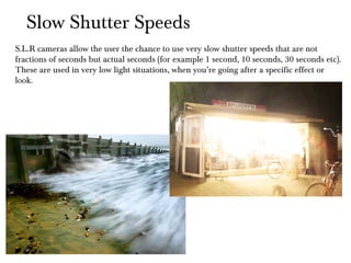 Slow Shutter Speeds S.L.R cameras allow the user the chance to use very slow shutter speeds that are not  fractions of seconds but actual seconds (for example 1 second, 10 seconds, 30 seconds etc). These are used in very low light situations, when you’re going after a specific effect or look. 