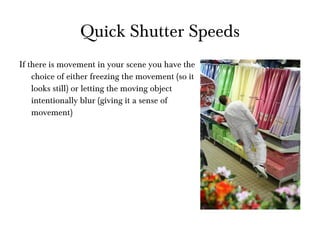 Quick Shutter Speeds If there is movement in your scene you have the choice of either freezing the movement (so it looks still) or letting the moving object intentionally blur (giving it a sense of movement) 