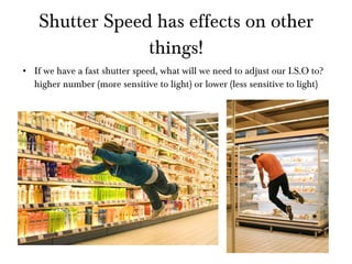 Shutter Speed has effects on other things! If we have a fast shutter speed, what will we need to adjust our I.S.O to? higher number (more sensitive to light) or lower (less sensitive to light) 