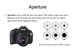 Aperture Aperture  is how wide the lens' iris opens. The wider it opens the more light gets in. It's exactly the same thing as the iris of your eye which opens more as the light gets darker Its not the speed its how widely it opens 