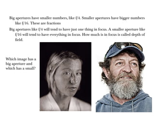 Big apertures have smaller numbers, like f/4. Smaller apertures have bigger numbers like f/16. These are fractions  Big apertures like f/4 will tend to have just one thing in focus. A smaller aperture like f/16 will tend to have everything in focus. How much is in focus is called depth of field.  Which image has a big aperture and which has a small? 