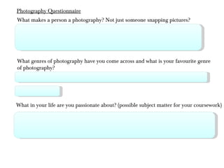 What makes a person a photography? Not just someone snapping pictures? What genres of photography have you come across and what is your favourite genre of photography? What in your life are you passionate about? (possible subject matter for your coursework) Photography Questionnaire 