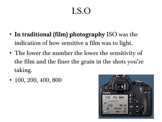 I.S.O In traditional (film) photography  ISO was the indication of how sensitive a film was to light. The lower the number the lower the sensitivity of the film and the finer the grain in the shots you’re taking. 100, 200, 400, 800  