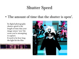 Shutter Speed The amount of time that the shutter is open’. In digital photography shutter speed is the length of time that your image sensor ’sees’ the scene you’re attempting to capture. It used to be how long the light hit the film 