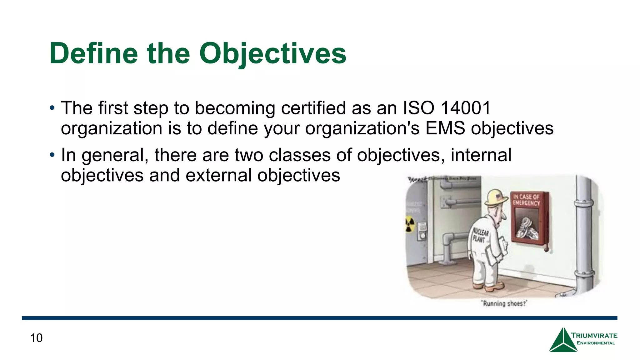Define the Objectives
• The first step to becoming certified as an ISO 14001
organization is to define your organization's EMS objectives
• In general, there are two classes of objectives, internal
objectives and external objectives
10
 