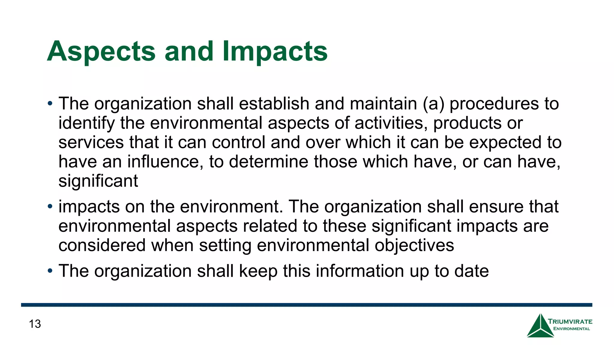 Aspects and Impacts
• The organization shall establish and maintain (a) procedures to
identify the environmental aspects of activities, products or
services that it can control and over which it can be expected to
have an influence, to determine those which have, or can have,
significant
• impacts on the environment. The organization shall ensure that
environmental aspects related to these significant impacts are
considered when setting environmental objectives
• The organization shall keep this information up to date
13
 