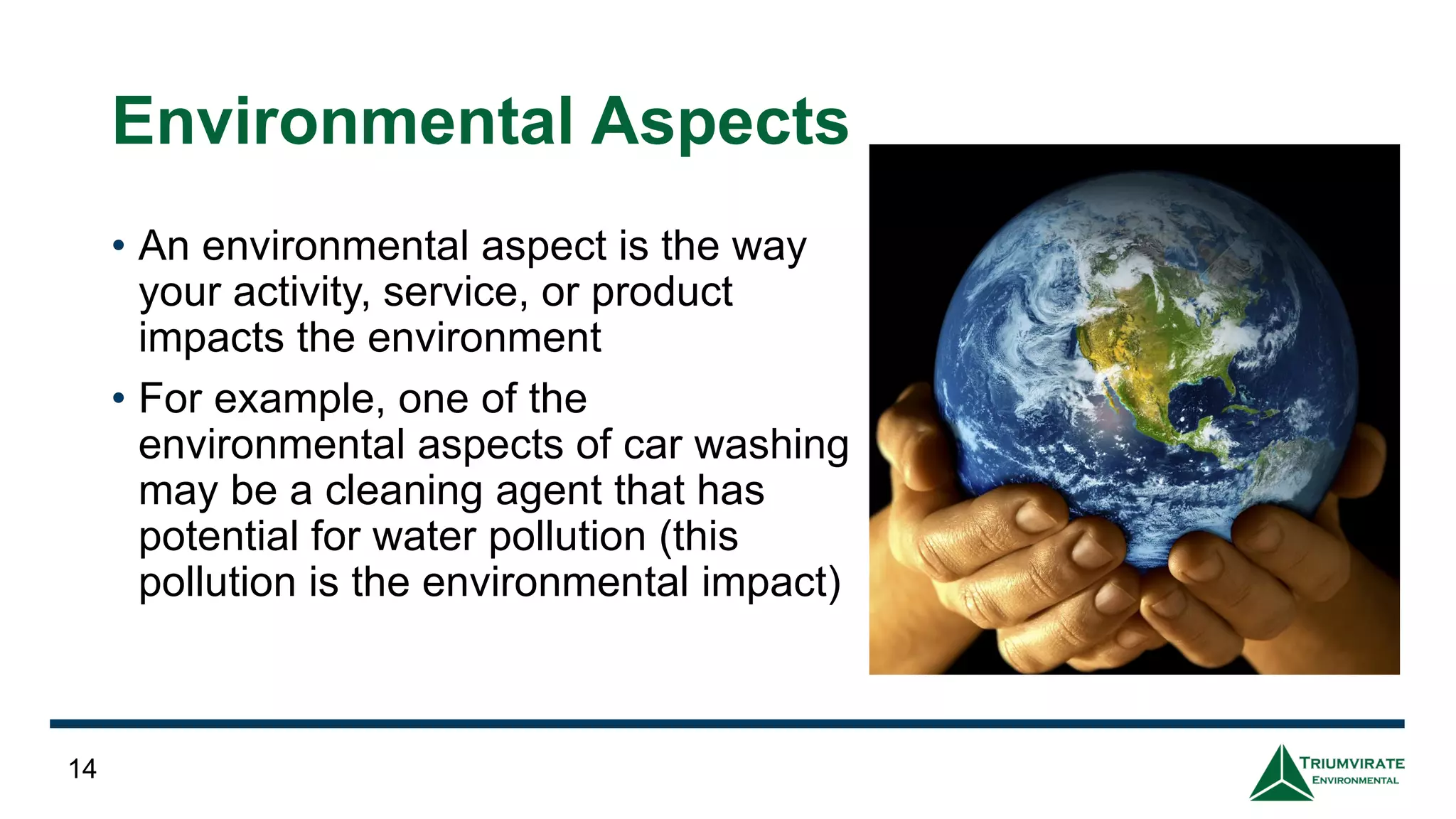 Environmental Aspects
• An environmental aspect is the way
your activity, service, or product
impacts the environment
• For example, one of the
environmental aspects of car washing
may be a cleaning agent that has
potential for water pollution (this
pollution is the environmental impact)
14
 