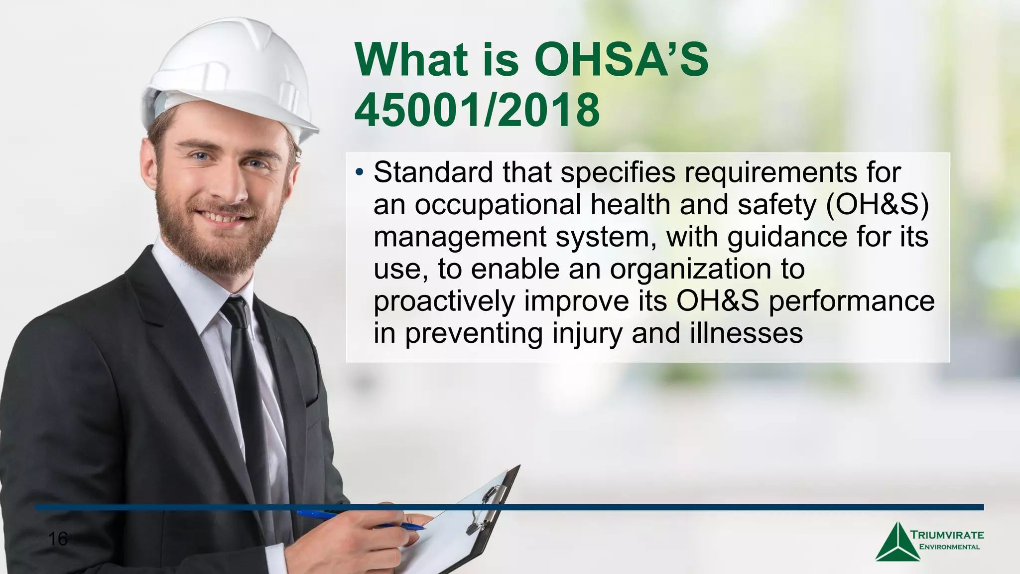 What is OHSA’S
45001/2018
• Standard that specifies requirements for
an occupational health and safety (OH&S)
management system, with guidance for its
use, to enable an organization to
proactively improve its OH&S performance
in preventing injury and illnesses
16
 