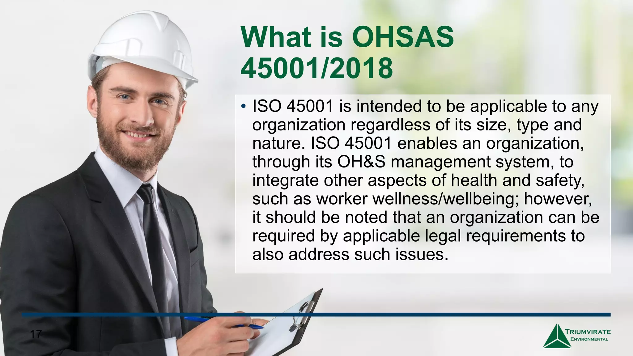 What is OHSAS
45001/2018
• ISO 45001 is intended to be applicable to any
organization regardless of its size, type and
nature. ISO 45001 enables an organization,
through its OH&S management system, to
integrate other aspects of health and safety,
such as worker wellness/wellbeing; however,
it should be noted that an organization can be
required by applicable legal requirements to
also address such issues.
17
 