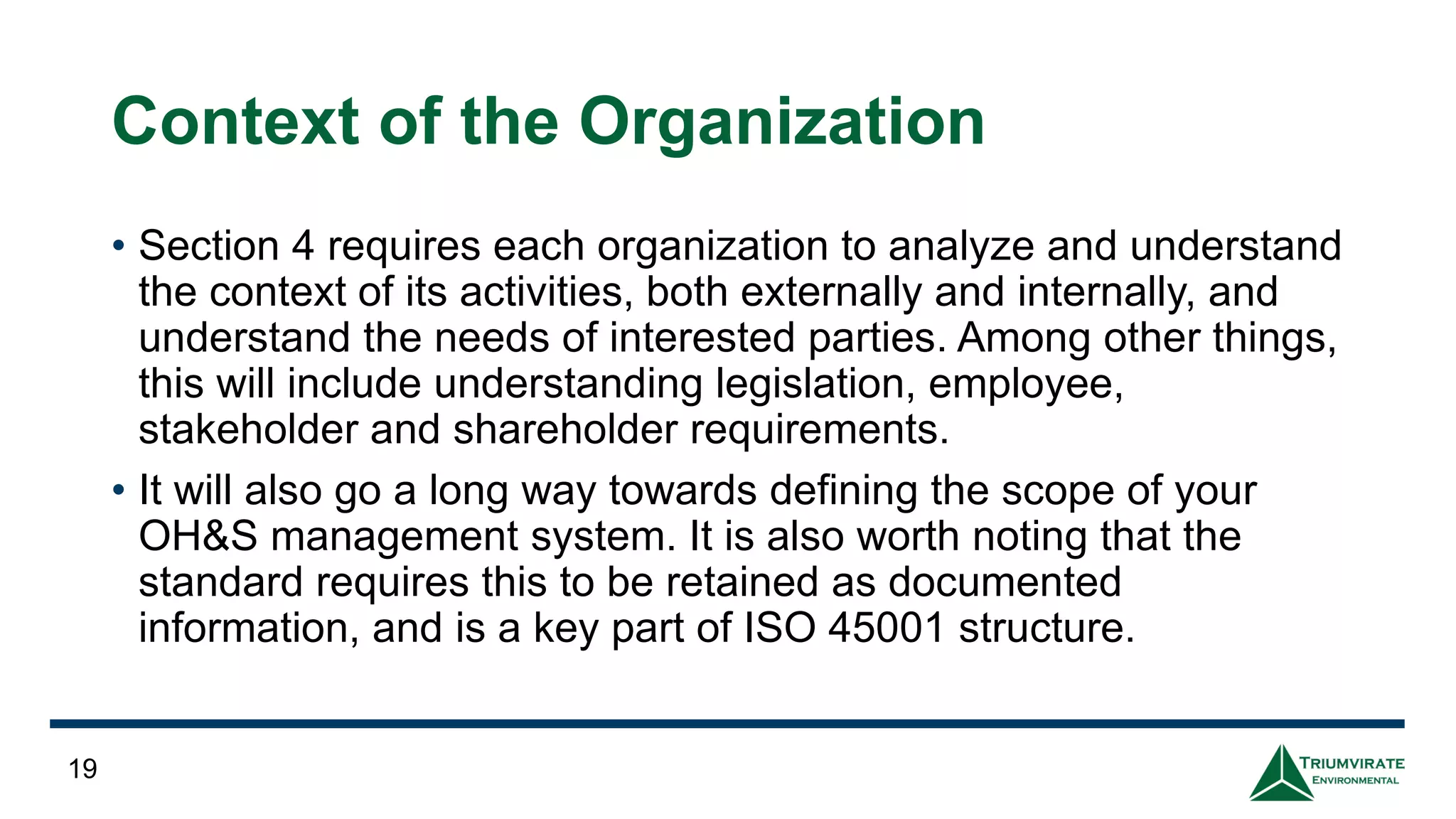 Context of the Organization
• Section 4 requires each organization to analyze and understand
the context of its activities, both externally and internally, and
understand the needs of interested parties. Among other things,
this will include understanding legislation, employee,
stakeholder and shareholder requirements.
• It will also go a long way towards defining the scope of your
OH&S management system. It is also worth noting that the
standard requires this to be retained as documented
information, and is a key part of ISO 45001 structure.
19
 