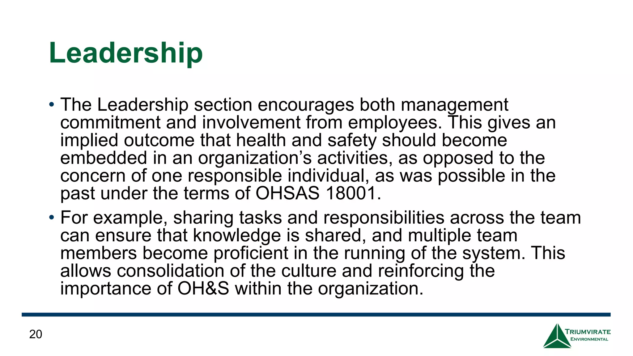 Leadership
• The Leadership section encourages both management
commitment and involvement from employees. This gives an
implied outcome that health and safety should become
embedded in an organization’s activities, as opposed to the
concern of one responsible individual, as was possible in the
past under the terms of OHSAS 18001.
• For example, sharing tasks and responsibilities across the team
can ensure that knowledge is shared, and multiple team
members become proficient in the running of the system. This
allows consolidation of the culture and reinforcing the
importance of OH&S within the organization.
20
 