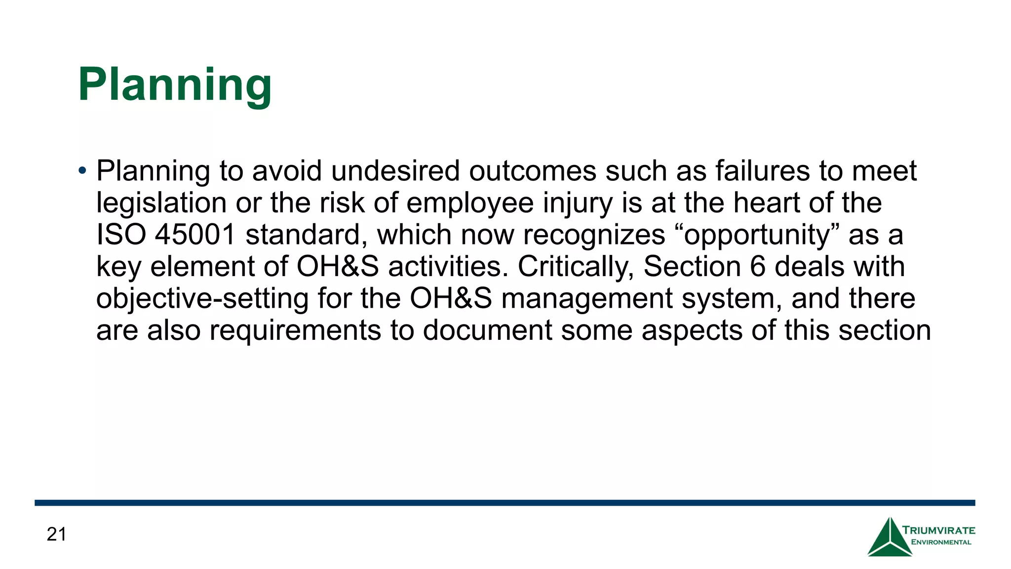 Planning
• Planning to avoid undesired outcomes such as failures to meet
legislation or the risk of employee injury is at the heart of the
ISO 45001 standard, which now recognizes “opportunity” as a
key element of OH&S activities. Critically, Section 6 deals with
objective-setting for the OH&S management system, and there
are also requirements to document some aspects of this section
21
 