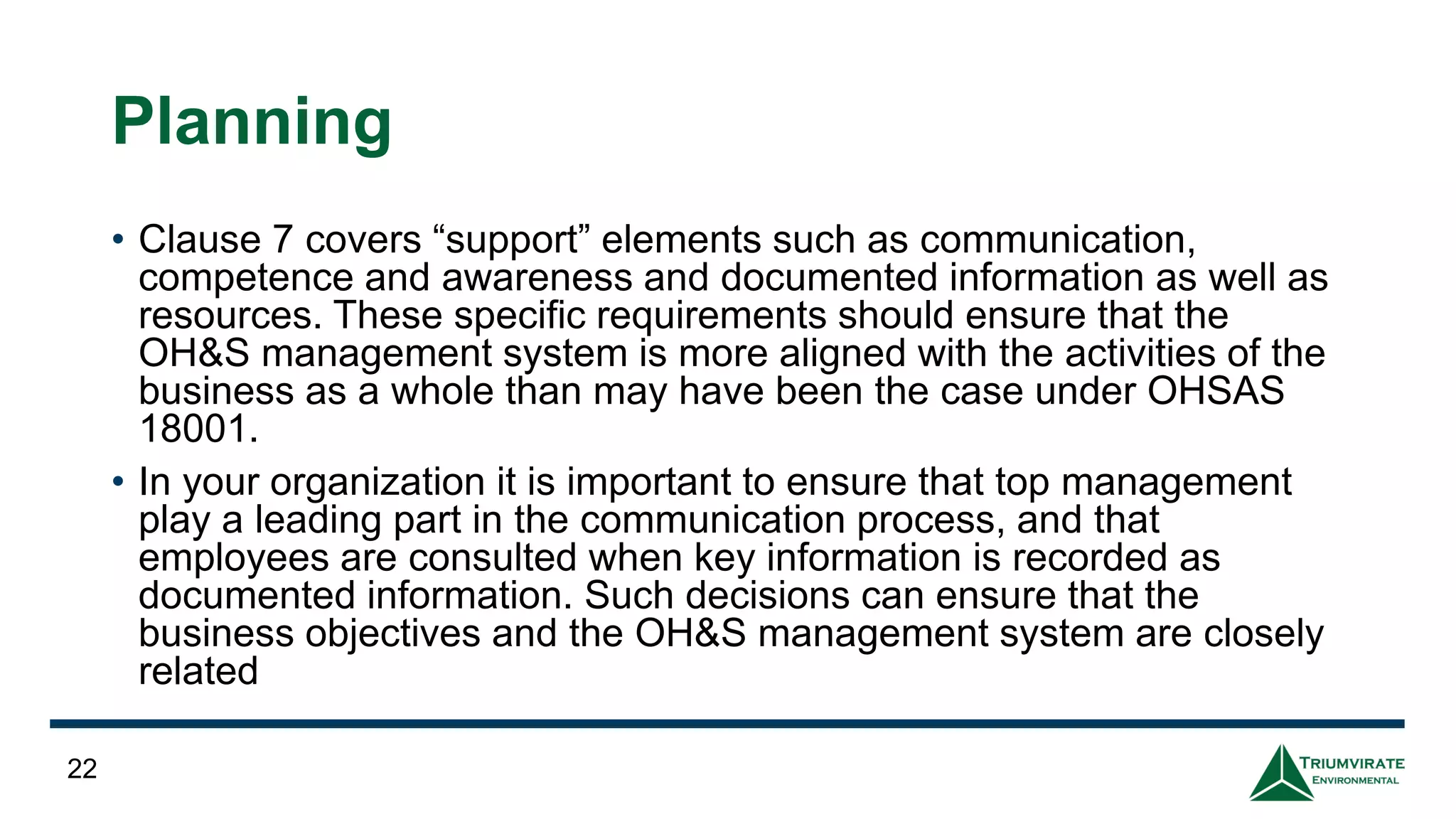 Planning
• Clause 7 covers “support” elements such as communication,
competence and awareness and documented information as well as
resources. These specific requirements should ensure that the
OH&S management system is more aligned with the activities of the
business as a whole than may have been the case under OHSAS
18001.
• In your organization it is important to ensure that top management
play a leading part in the communication process, and that
employees are consulted when key information is recorded as
documented information. Such decisions can ensure that the
business objectives and the OH&S management system are closely
related
22
 
