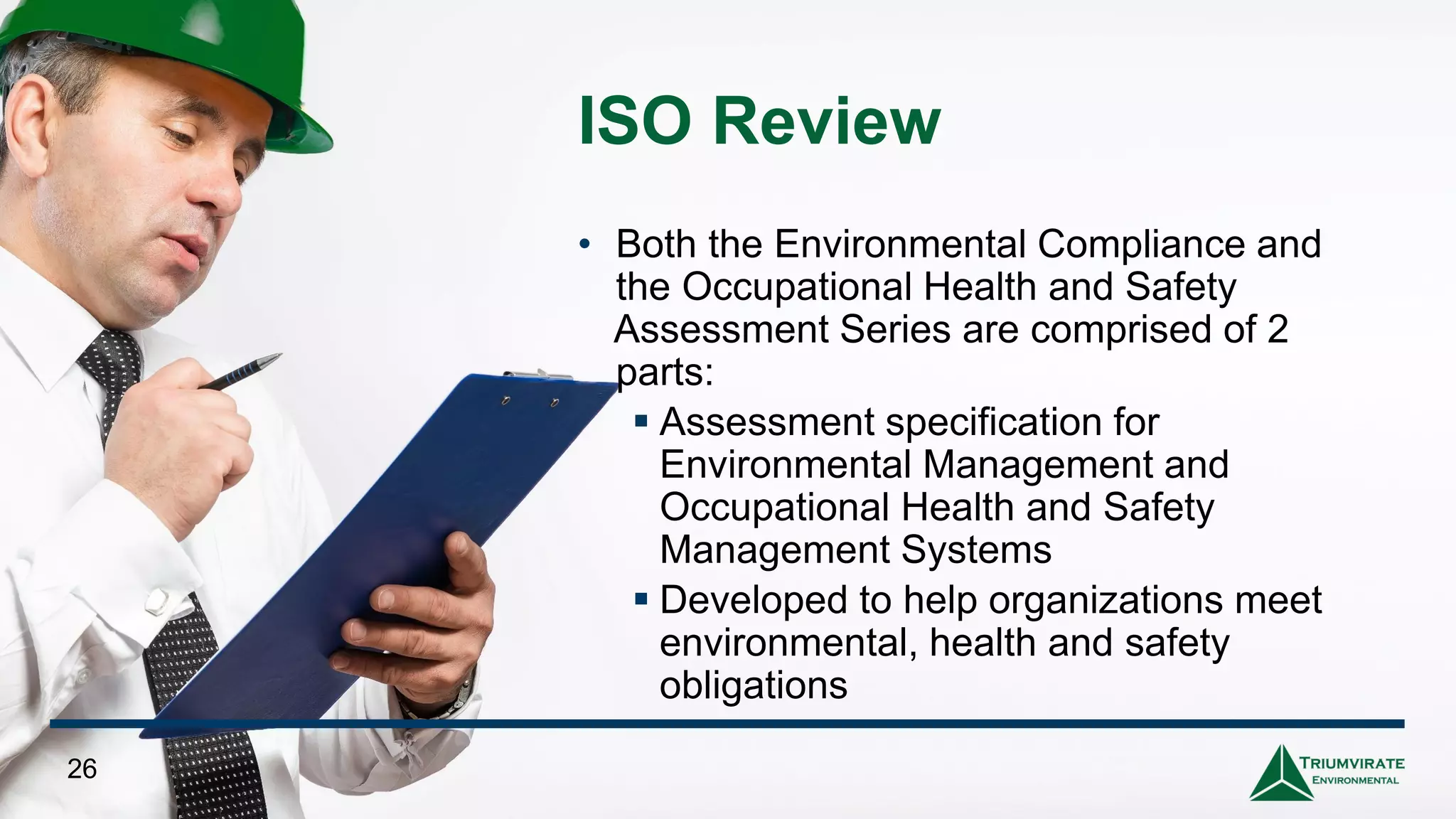 ISO Review
• Both the Environmental Compliance and
the Occupational Health and Safety
Assessment Series are comprised of 2
parts:
▪ Assessment specification for
Environmental Management and
Occupational Health and Safety
Management Systems
▪ Developed to help organizations meet
environmental, health and safety
obligations
26
 