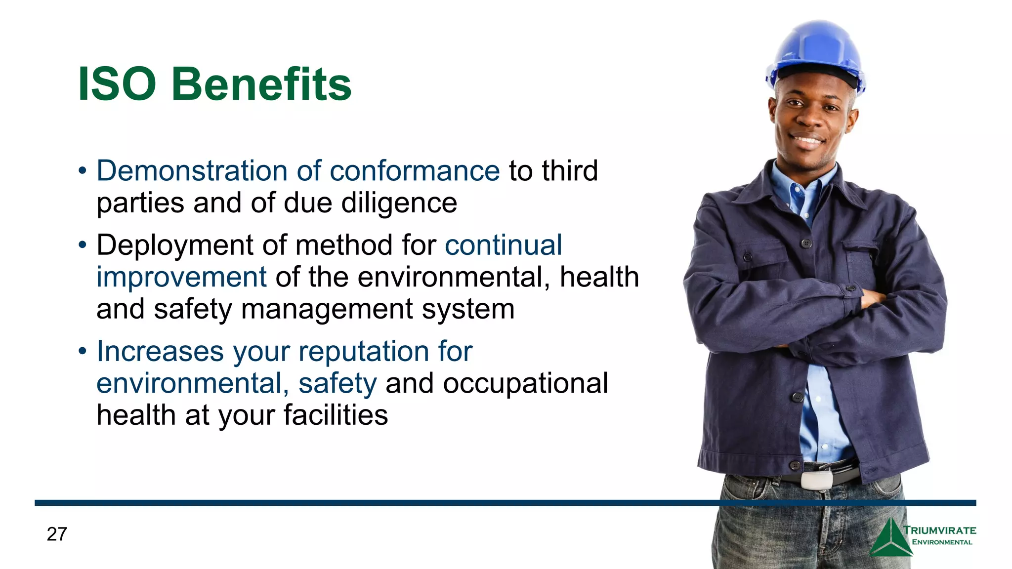 ISO Benefits
• Demonstration of conformance to third
parties and of due diligence
• Deployment of method for continual
improvement of the environmental, health
and safety management system
• Increases your reputation for
environmental, safety and occupational
health at your facilities
27
 