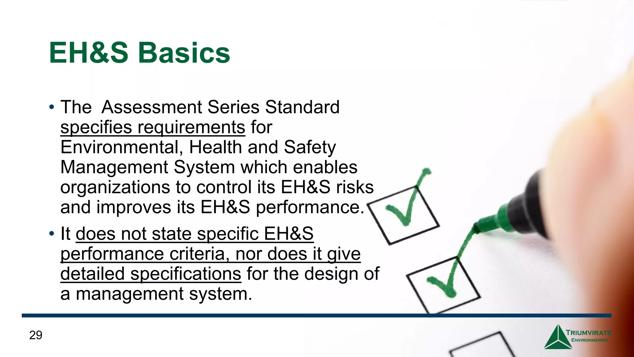 EH&S Basics
• The Assessment Series Standard
specifies requirements for
Environmental, Health and Safety
Management System which enables
organizations to control its EH&S risks
and improves its EH&S performance.
• It does not state specific EH&S
performance criteria, nor does it give
detailed specifications for the design of
a management system.
29
 