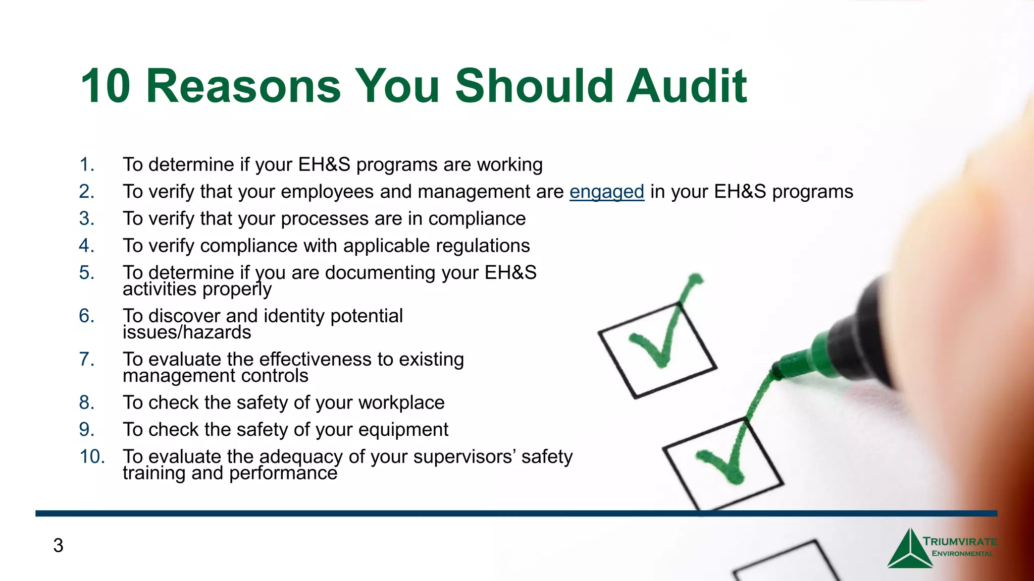 10 Reasons You Should Audit
3
1. To determine if your EH&S programs are working
2. To verify that your employees and management are engaged in your EH&S programs
3. To verify that your processes are in compliance
4. To verify compliance with applicable regulations
5. To determine if you are documenting your EH&S
activities properly
6. To discover and identity potential
issues/hazards
7. To evaluate the effectiveness to existing
management controls
8. To check the safety of your workplace
9. To check the safety of your equipment
10. To evaluate the adequacy of your supervisors’ safety
training and performance
 