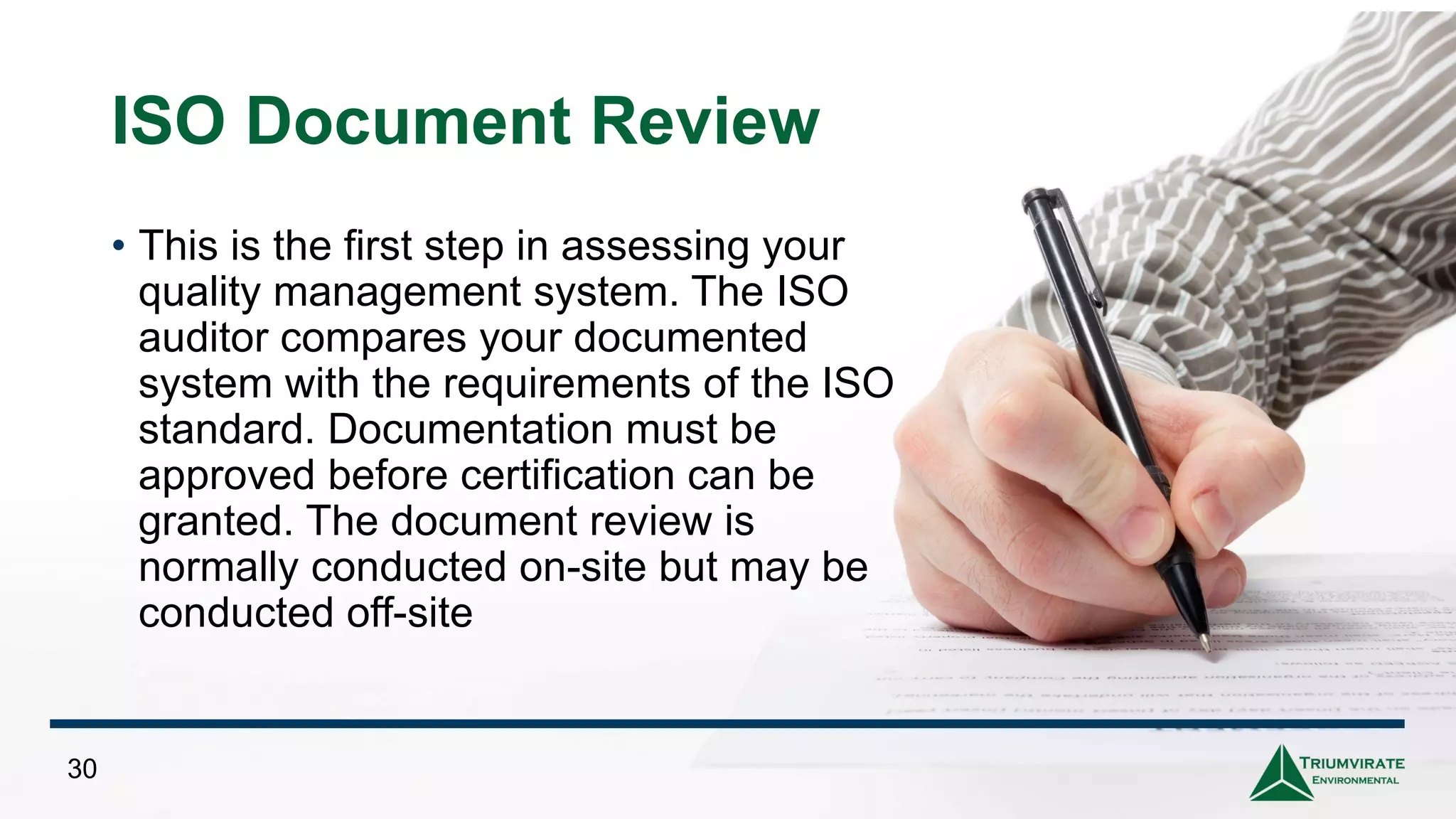 ISO Document Review
• This is the first step in assessing your
quality management system. The ISO
auditor compares your documented
system with the requirements of the ISO
standard. Documentation must be
approved before certification can be
granted. The document review is
normally conducted on-site but may be
conducted off-site
30
 
