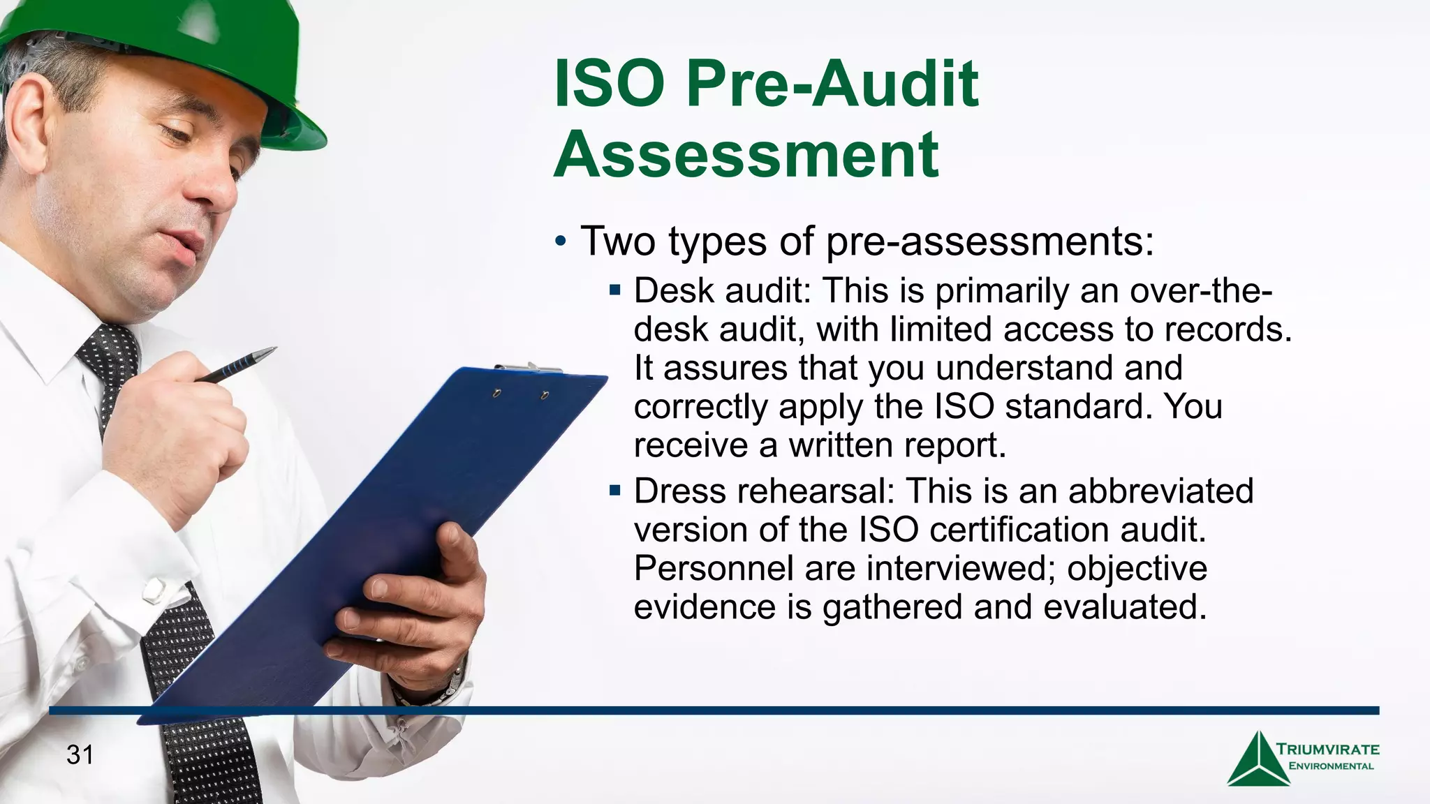 ISO Pre-Audit
Assessment
• Two types of pre-assessments:
▪ Desk audit: This is primarily an over-the-
desk audit, with limited access to records.
It assures that you understand and
correctly apply the ISO standard. You
receive a written report.
▪ Dress rehearsal: This is an abbreviated
version of the ISO certification audit.
Personnel are interviewed; objective
evidence is gathered and evaluated.
31
 
