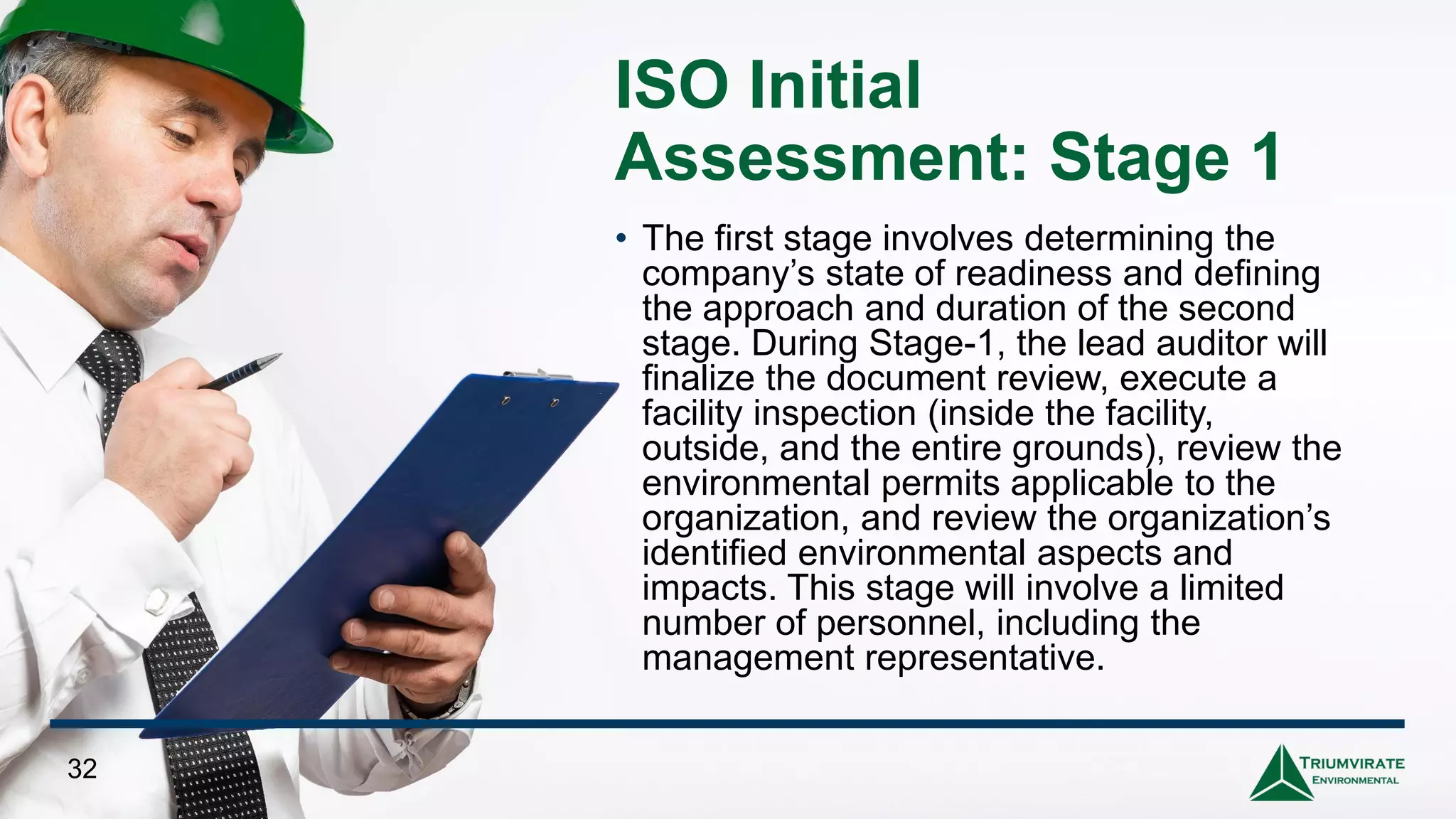 ISO Initial
Assessment: Stage 1
• The first stage involves determining the
company’s state of readiness and defining
the approach and duration of the second
stage. During Stage-1, the lead auditor will
finalize the document review, execute a
facility inspection (inside the facility,
outside, and the entire grounds), review the
environmental permits applicable to the
organization, and review the organization’s
identified environmental aspects and
impacts. This stage will involve a limited
number of personnel, including the
management representative.
32
 