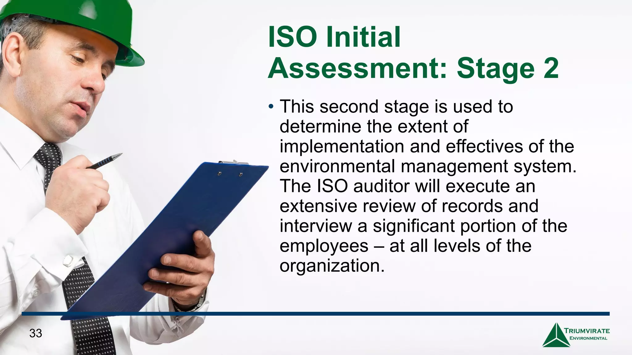 ISO Initial
Assessment: Stage 2
• This second stage is used to
determine the extent of
implementation and effectives of the
environmental management system.
The ISO auditor will execute an
extensive review of records and
interview a significant portion of the
employees – at all levels of the
organization.
33
 