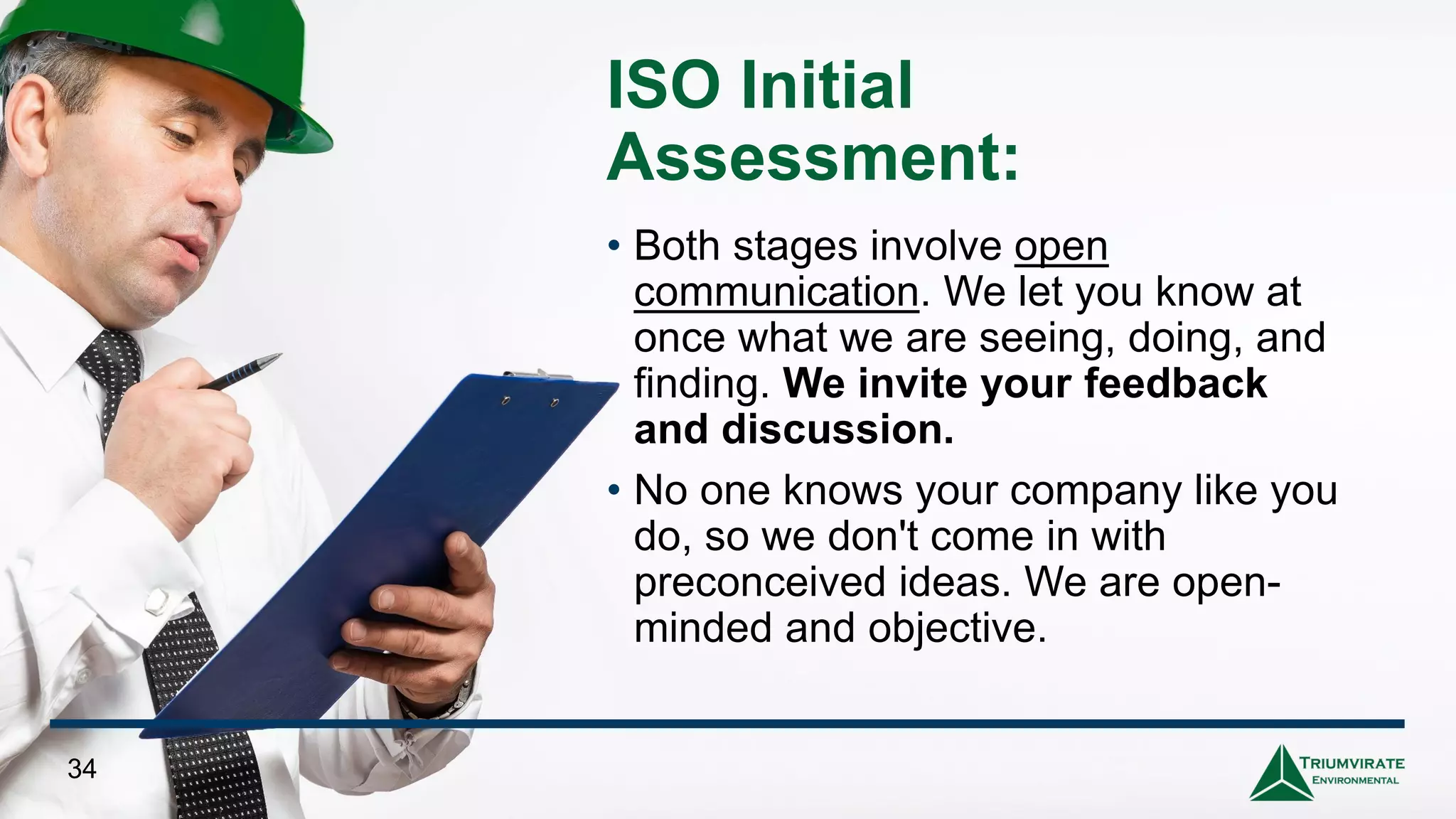 ISO Initial
Assessment:
• Both stages involve open
communication. We let you know at
once what we are seeing, doing, and
finding. We invite your feedback
and discussion.
• No one knows your company like you
do, so we don't come in with
preconceived ideas. We are open-
minded and objective.
34
 