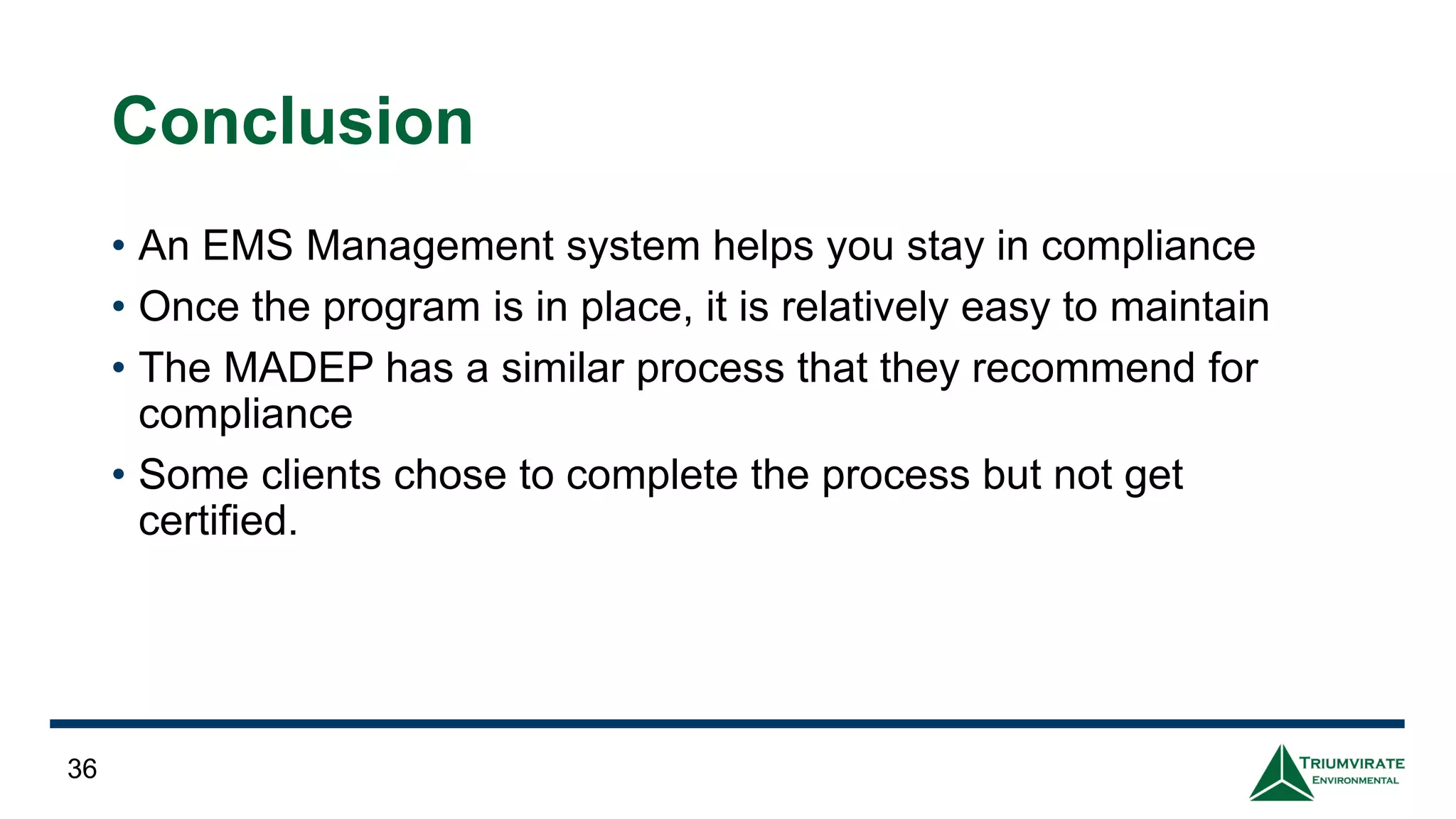 Conclusion
• An EMS Management system helps you stay in compliance
• Once the program is in place, it is relatively easy to maintain
• The MADEP has a similar process that they recommend for
compliance
• Some clients chose to complete the process but not get
certified.
36
 