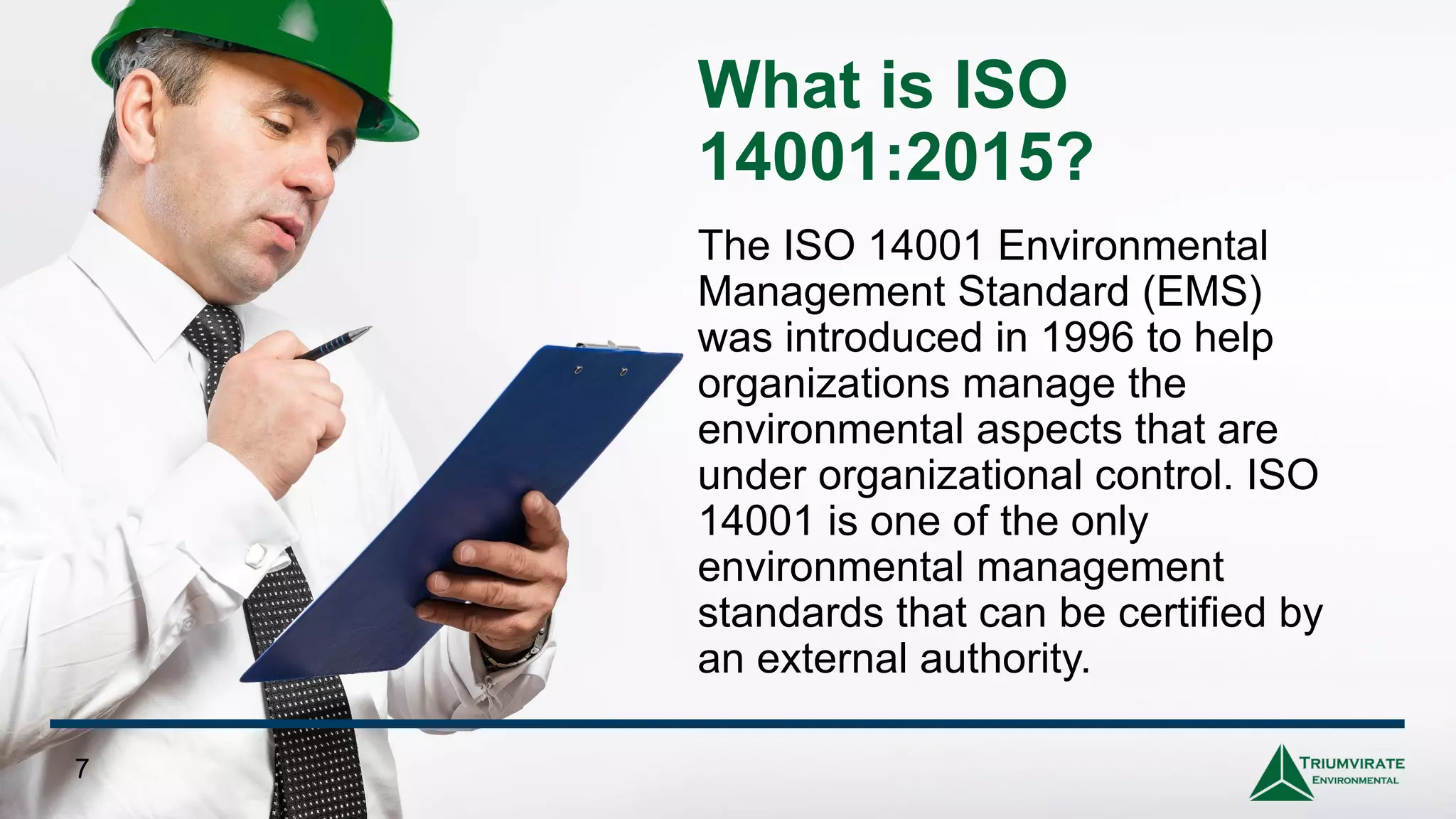 What is ISO
14001:2015?
The ISO 14001 Environmental
Management Standard (EMS)
was introduced in 1996 to help
organizations manage the
environmental aspects that are
under organizational control. ISO
14001 is one of the only
environmental management
standards that can be certified by
an external authority.
7
 