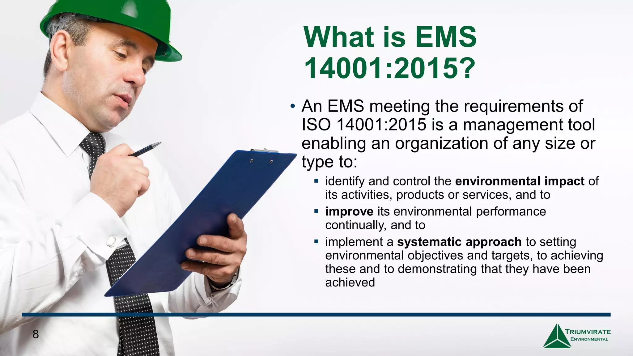 What is EMS
14001:2015?
• An EMS meeting the requirements of
ISO 14001:2015 is a management tool
enabling an organization of any size or
type to:
▪ identify and control the environmental impact of
its activities, products or services, and to
▪ improve its environmental performance
continually, and to
▪ implement a systematic approach to setting
environmental objectives and targets, to achieving
these and to demonstrating that they have been
achieved
8
 