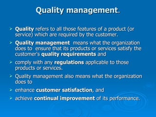 Quality management . Quality  refers to all those features of a product (or service) which are required by the customer. Quality management  means what the organization does to  ensure that its products or services satisfy the customer's  quality requirements  and comply with any  regulations  applicable to those products or services.  Quality management also means what the organization does to  enhance  customer satisfaction , and achieve  continual improvement  of its performance. 