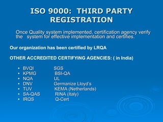 ISO 9000:  THIRD PARTY REGISTRATION Once Quality system implemented, certification agency verify the  system for effective implementation and certifies. Our organization has been certified by LRQA OTHER ACCREDITED CERTIFYING AGENCIES: ( in India)  BVQI  SGS KPMG    BSI-QA  NQA  UL DNV  Germanize Lloyd’s TUV  KEMA (Netherlands) SA-QAS  RINA (Italy) IRQS  Q-Cert 