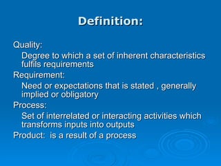 Definition: Quality: Degree to which a set of inherent characteristics fulfils requirements Requirement: Need or expectations that is stated , generally implied or obligatory Process: Set of interrelated or interacting activities which transforms inputs into outputs Product:  is a result of a process 