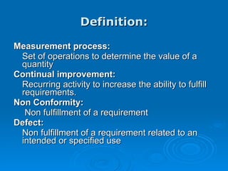 Definition: Measurement process: Set of operations to determine the value of a quantity Continual improvement: Recurring activity to increase the ability to fulfill requirements.  Non Conformity:   Non fulfillment of a requirement Defect: Non fulfillment of a requirement related to an intended or specified use 
