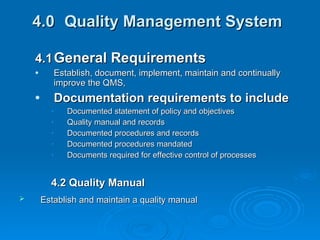 4.0 Quality Management System   4.1 General Requirements   Establish, document, implement, maintain and continually improve the QMS, Documentation requirements to include Documented statement of policy and objectives Quality manual and records Documented procedures and records Documented procedures mandated Documents required for effective control of processes 4.2 Quality Manual Establish and maintain a quality manual   