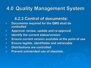 4.0 Quality Management System 4.2.3  Control of documents: Documents required for the QMS shall be controlled  Approval, review, update and re-approval Identify the current status/version Ensure current version available at the point of use Ensure legible, identifiable and retrievable Distributions are controlled  Prevent unintended use of obsolete. 