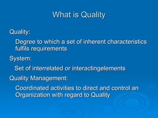 What is Quality Quality: Degree to which a set of inherent characteristics fulfils requirements System: Set of interrelated or interactingelements Quality Management: Coordinated activities to direct and control an Organization with regard to Quality 