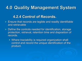 4.0 Quality Management System 4.2.4  Control of Records. Ensure that records are legible and readily identifiable and retrievable Define the controls needed for identification, storage protection, retrieval, retention time and disposition of records. Where tractability is required organization shall control and record the unique identification of the product. 
