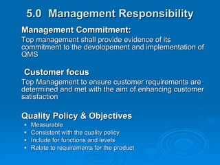 5.0 Management Responsibility Management Commitment: Top management shall provide evidence of its commitment to the devolopement and implementation of QMS  Customer focus Top Management to ensure customer requirements are determined and met with the aim of enhancing customer satisfaction Quality Policy & Objectives Measurable Consistent with the quality policy Include for functions and levels Relate to requirements for the product 