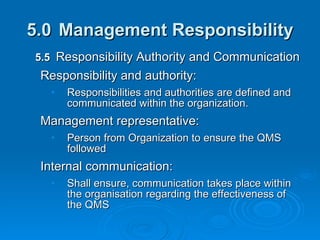 5.0 Management Responsibility 5.5  Responsibility Authority and Communication Responsibility and authority: Responsibilities and authorities are defined and communicated within the organization. Management representative:  Person from Organization to ensure the QMS followed Internal communication: Shall ensure, communication takes place within the organisation regarding the effectiveness of the QMS 